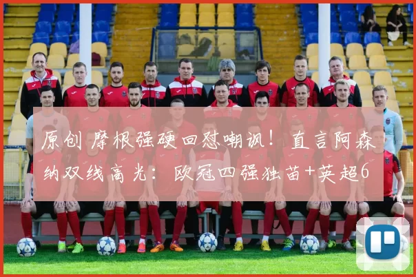 原创 摩根强硬回怼嘲讽！直言阿森纳双线高光：欧冠四强独苗+英超6分领跑