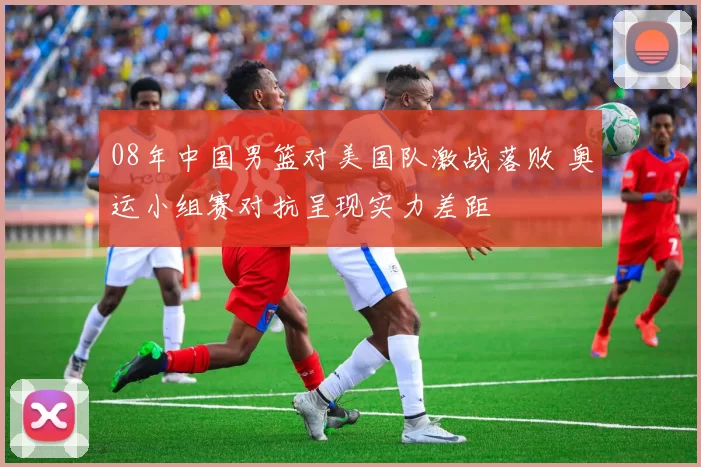 08年中国男篮对美国队激战落败 奥运小组赛对抗呈现实力差距