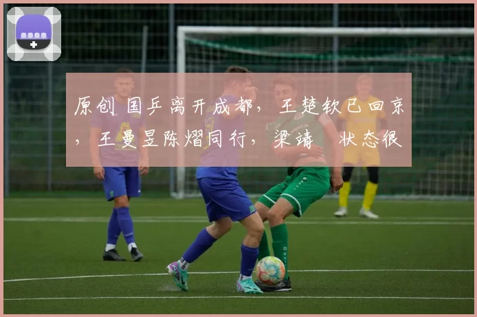 原创 国乒离开成都，王楚钦已回京，王曼昱陈熠同行，梁靖崑状态很好