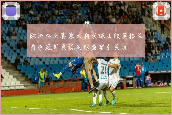 欧洲杯决赛意大利点球击败英格兰首夺冠军央视足球盛宴引关注