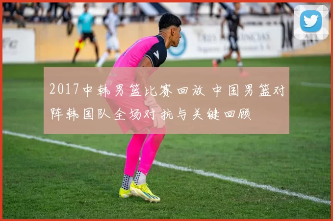 2017中韩男篮比赛回放 中国男篮对阵韩国队全场对抗与关键回顾