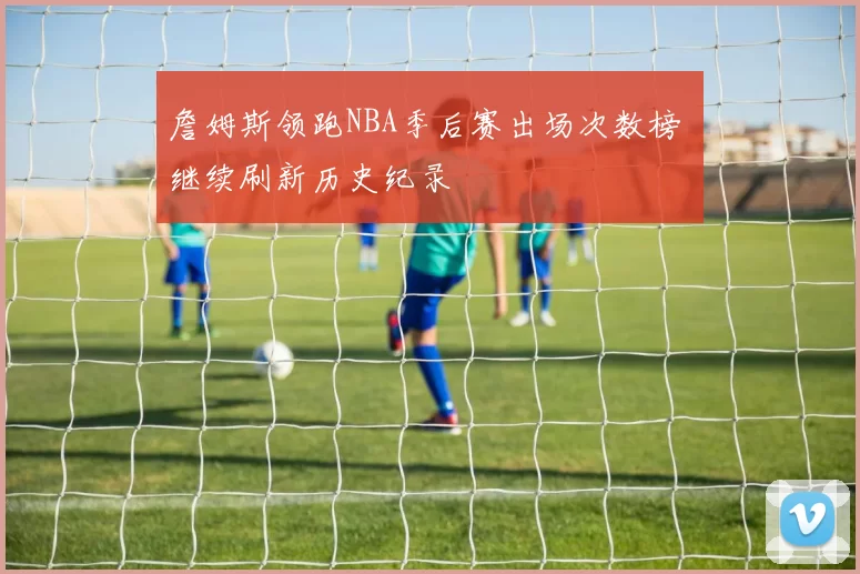 詹姆斯领跑NBA季后赛出场次数榜 继续刷新历史纪录