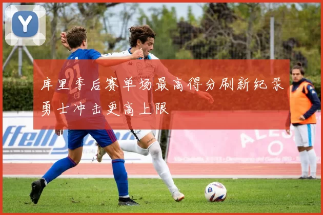 库里季后赛单场最高得分刷新纪录勇士冲击更高上限
