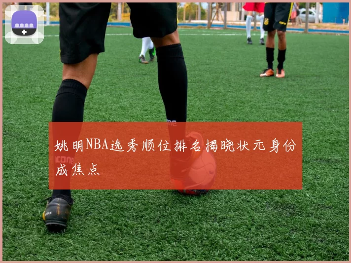 姚明NBA选秀顺位排名揭晓状元身份成焦点