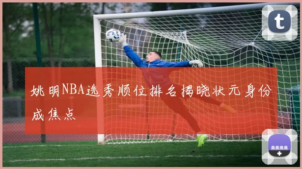 姚明NBA选秀顺位排名揭晓状元身份成焦点