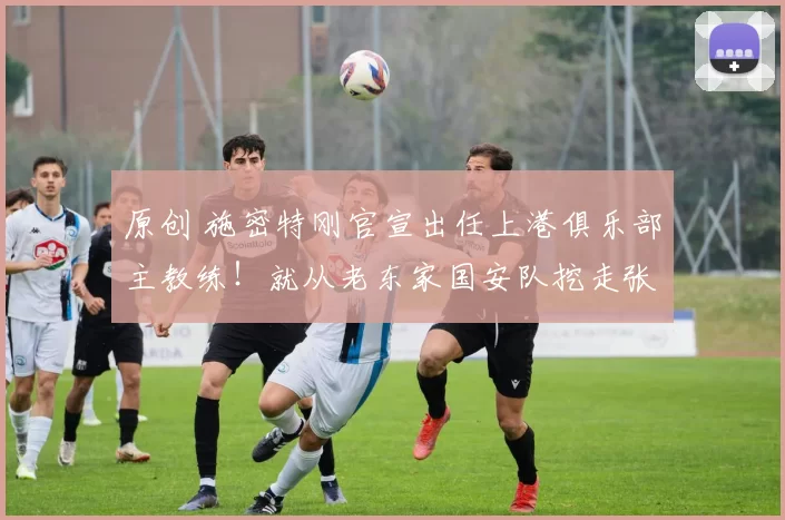 原创 施密特刚官宣出任上港俱乐部主教练！就从老东家国安队挖走张玉宁和吴少聪，值得期待