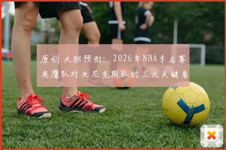 原创 大胆预测：2026年NBA季后赛老鹰队对决尼克斯队的三大关键看点