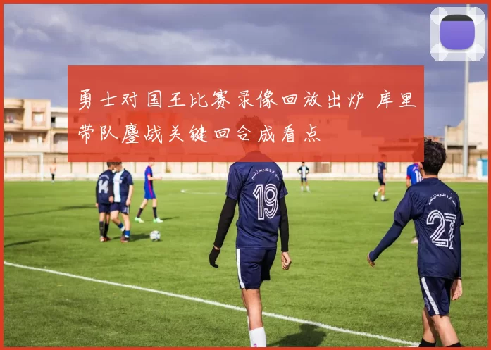 勇士对国王比赛录像回放出炉 库里带队鏖战关键回合成看点