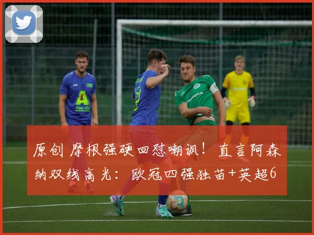 原创 摩根强硬回怼嘲讽！直言阿森纳双线高光：欧冠四强独苗+英超6分领跑