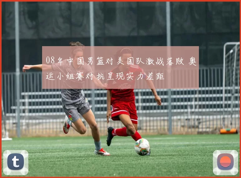 08年中国男篮对美国队激战落败 奥运小组赛对抗呈现实力差距