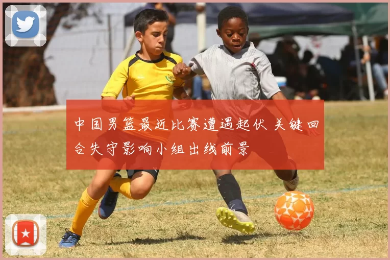 中国男篮最近比赛遭遇起伏 关键回合失守影响小组出线前景