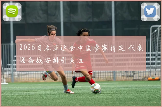 2026日本亚运会中国参赛待定 代表团备战安排引关注