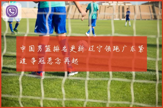 中国男篮排名更新 辽宁领跑广东紧追 争冠悬念再起