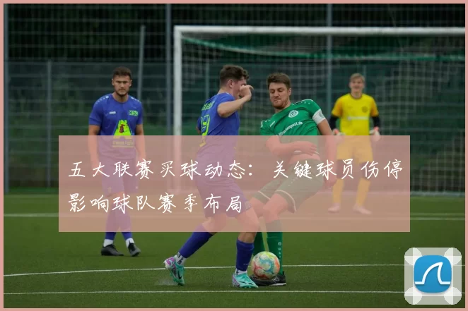 五大联赛买球动态：关键球员伤停影响球队赛季布局